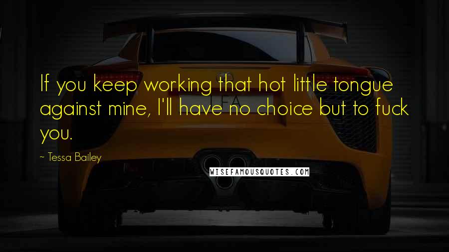 Tessa Bailey Quotes: If you keep working that hot little tongue against mine, I'll have no choice but to fuck you.