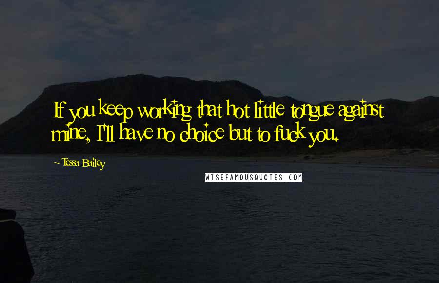 Tessa Bailey Quotes: If you keep working that hot little tongue against mine, I'll have no choice but to fuck you.