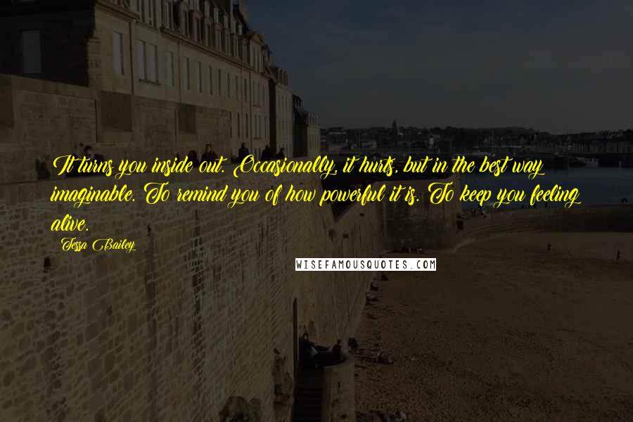 Tessa Bailey Quotes: It turns you inside out. Occasionally, it hurts, but in the best way imaginable. To remind you of how powerful it is. To keep you feeling alive.