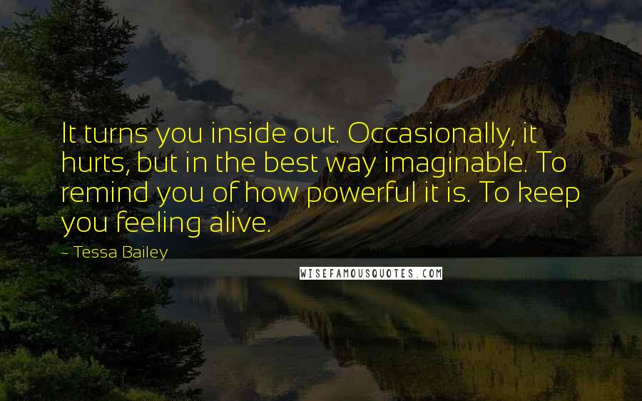 Tessa Bailey Quotes: It turns you inside out. Occasionally, it hurts, but in the best way imaginable. To remind you of how powerful it is. To keep you feeling alive.