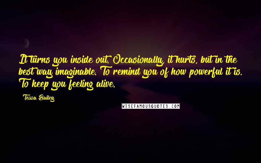 Tessa Bailey Quotes: It turns you inside out. Occasionally, it hurts, but in the best way imaginable. To remind you of how powerful it is. To keep you feeling alive.