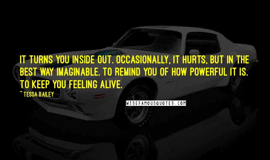 Tessa Bailey Quotes: It turns you inside out. Occasionally, it hurts, but in the best way imaginable. To remind you of how powerful it is. To keep you feeling alive.