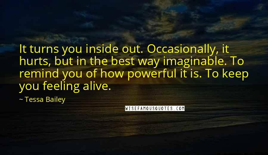 Tessa Bailey Quotes: It turns you inside out. Occasionally, it hurts, but in the best way imaginable. To remind you of how powerful it is. To keep you feeling alive.