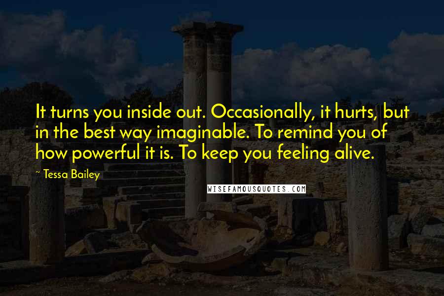 Tessa Bailey Quotes: It turns you inside out. Occasionally, it hurts, but in the best way imaginable. To remind you of how powerful it is. To keep you feeling alive.