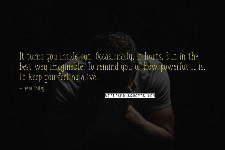 Tessa Bailey Quotes: It turns you inside out. Occasionally, it hurts, but in the best way imaginable. To remind you of how powerful it is. To keep you feeling alive.