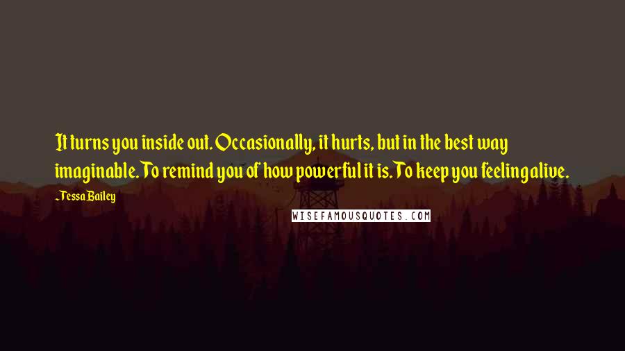 Tessa Bailey Quotes: It turns you inside out. Occasionally, it hurts, but in the best way imaginable. To remind you of how powerful it is. To keep you feeling alive.