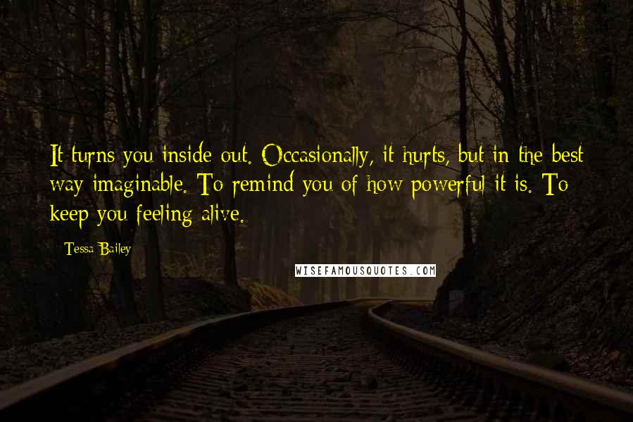 Tessa Bailey Quotes: It turns you inside out. Occasionally, it hurts, but in the best way imaginable. To remind you of how powerful it is. To keep you feeling alive.