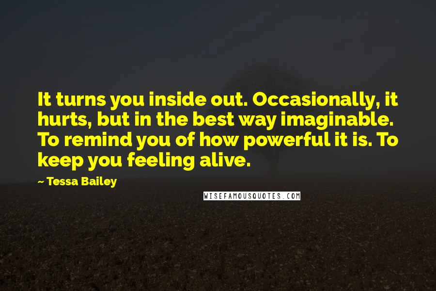 Tessa Bailey Quotes: It turns you inside out. Occasionally, it hurts, but in the best way imaginable. To remind you of how powerful it is. To keep you feeling alive.