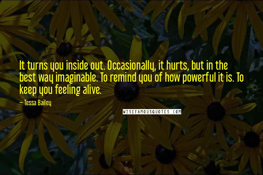 Tessa Bailey Quotes: It turns you inside out. Occasionally, it hurts, but in the best way imaginable. To remind you of how powerful it is. To keep you feeling alive.