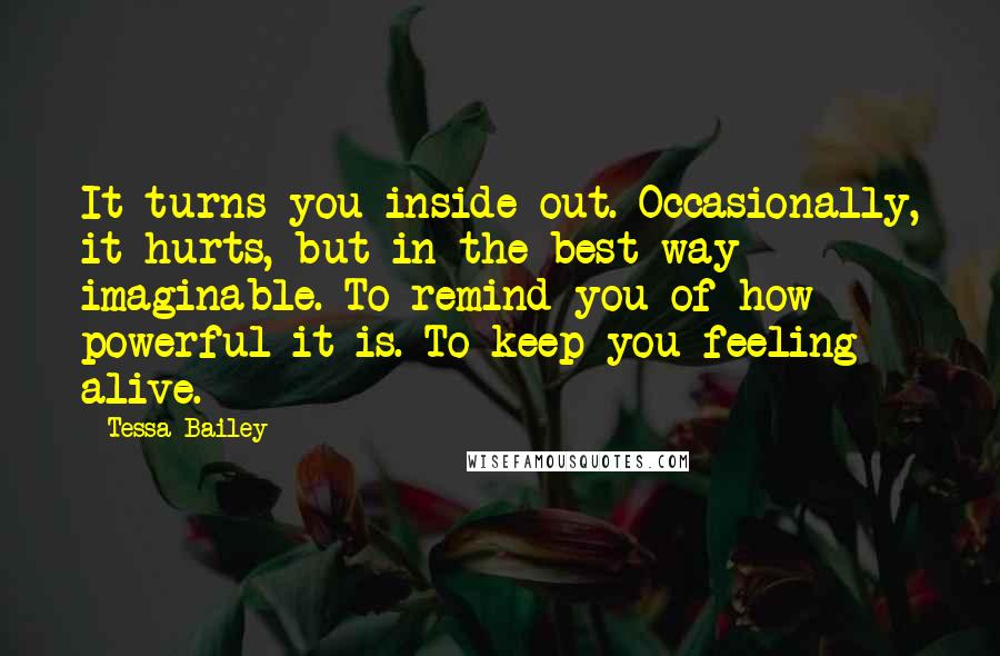 Tessa Bailey Quotes: It turns you inside out. Occasionally, it hurts, but in the best way imaginable. To remind you of how powerful it is. To keep you feeling alive.