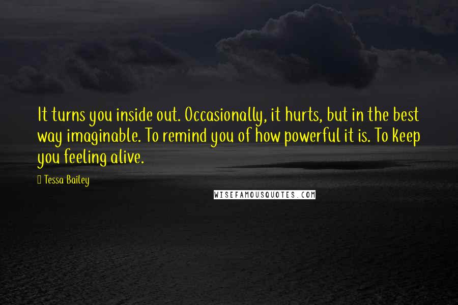 Tessa Bailey Quotes: It turns you inside out. Occasionally, it hurts, but in the best way imaginable. To remind you of how powerful it is. To keep you feeling alive.