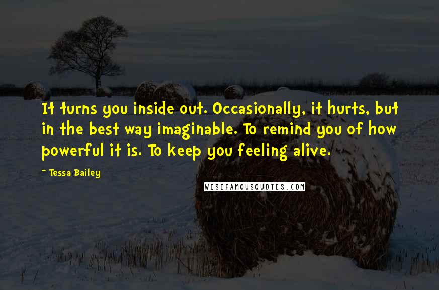 Tessa Bailey Quotes: It turns you inside out. Occasionally, it hurts, but in the best way imaginable. To remind you of how powerful it is. To keep you feeling alive.