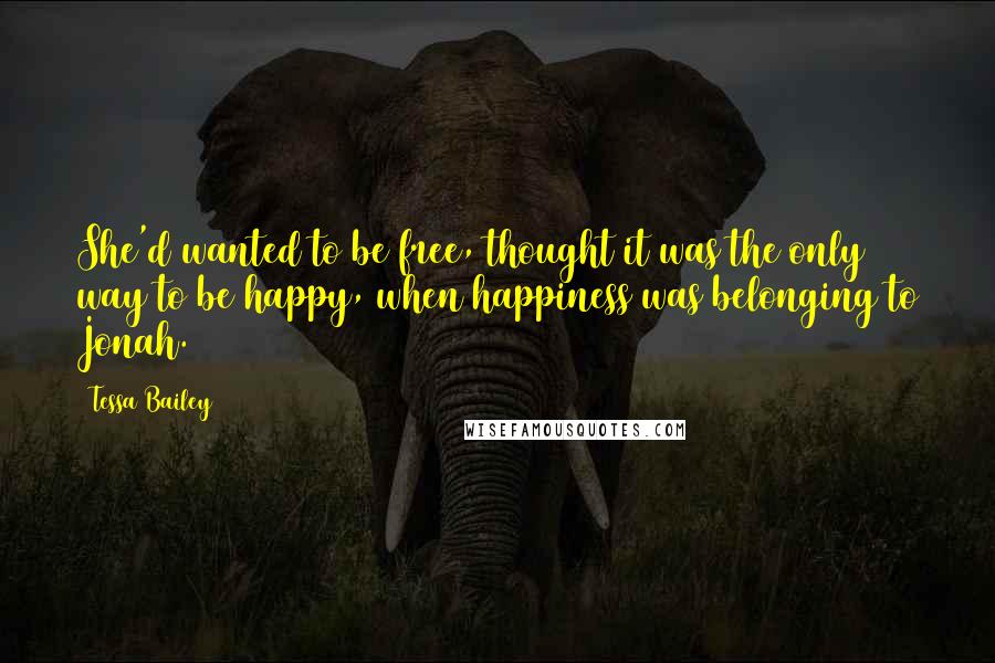 Tessa Bailey Quotes: She'd wanted to be free, thought it was the only way to be happy, when happiness was belonging to Jonah.
