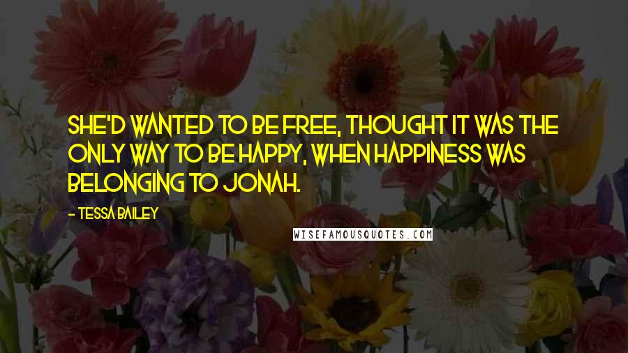 Tessa Bailey Quotes: She'd wanted to be free, thought it was the only way to be happy, when happiness was belonging to Jonah.