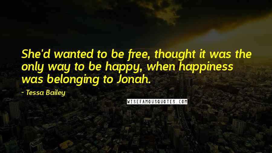 Tessa Bailey Quotes: She'd wanted to be free, thought it was the only way to be happy, when happiness was belonging to Jonah.