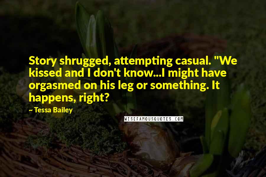 Tessa Bailey Quotes: Story shrugged, attempting casual. "We kissed and I don't know...I might have orgasmed on his leg or something. It happens, right?