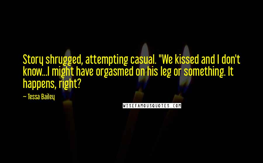 Tessa Bailey Quotes: Story shrugged, attempting casual. "We kissed and I don't know...I might have orgasmed on his leg or something. It happens, right?