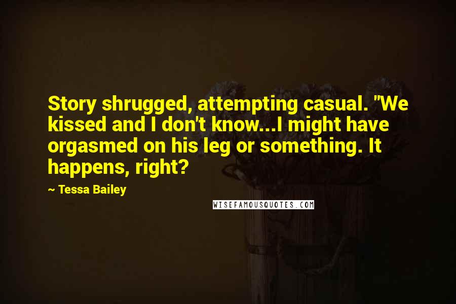 Tessa Bailey Quotes: Story shrugged, attempting casual. "We kissed and I don't know...I might have orgasmed on his leg or something. It happens, right?