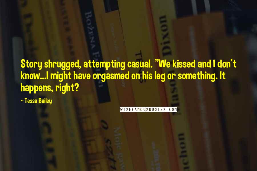 Tessa Bailey Quotes: Story shrugged, attempting casual. "We kissed and I don't know...I might have orgasmed on his leg or something. It happens, right?