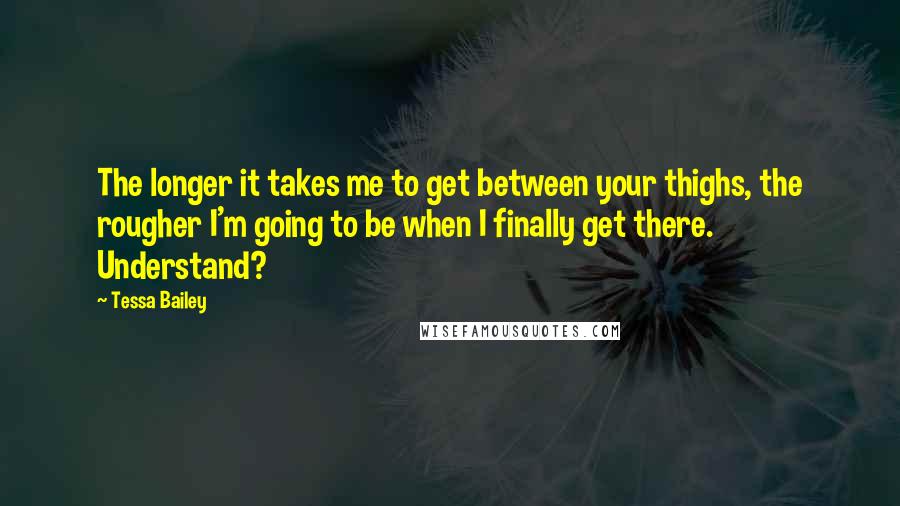 Tessa Bailey Quotes: The longer it takes me to get between your thighs, the rougher I'm going to be when I finally get there. Understand?