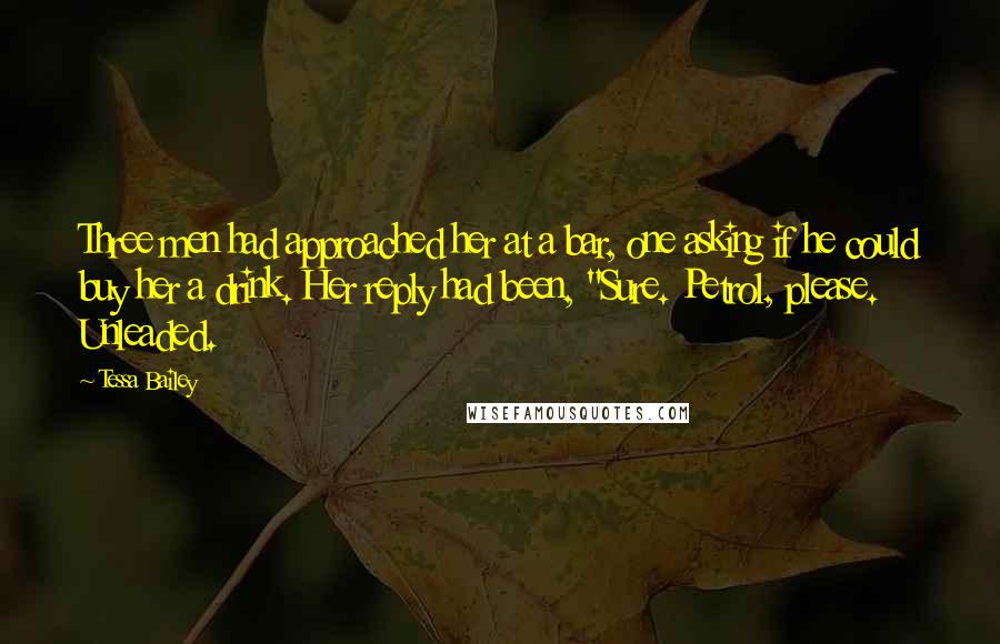 Tessa Bailey Quotes: Three men had approached her at a bar, one asking if he could buy her a drink. Her reply had been, "Sure. Petrol, please. Unleaded.