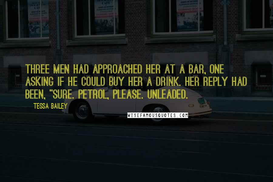 Tessa Bailey Quotes: Three men had approached her at a bar, one asking if he could buy her a drink. Her reply had been, "Sure. Petrol, please. Unleaded.