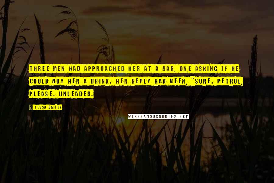 Tessa Bailey Quotes: Three men had approached her at a bar, one asking if he could buy her a drink. Her reply had been, "Sure. Petrol, please. Unleaded.