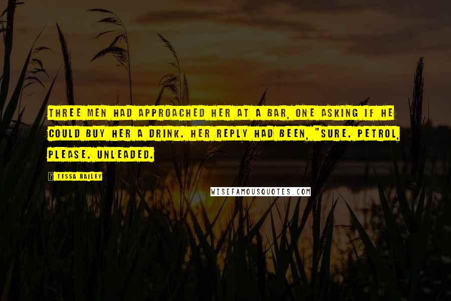 Tessa Bailey Quotes: Three men had approached her at a bar, one asking if he could buy her a drink. Her reply had been, "Sure. Petrol, please. Unleaded.