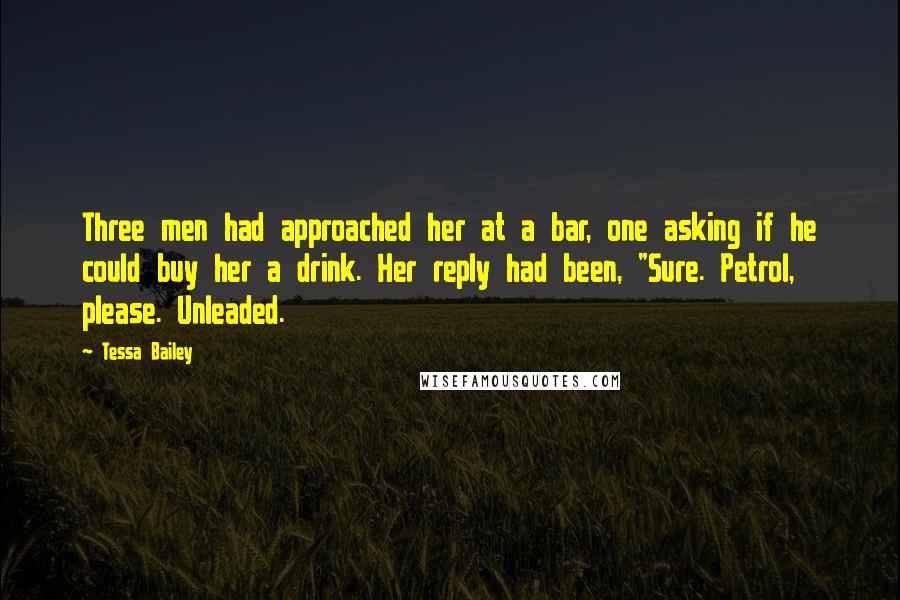 Tessa Bailey Quotes: Three men had approached her at a bar, one asking if he could buy her a drink. Her reply had been, "Sure. Petrol, please. Unleaded.