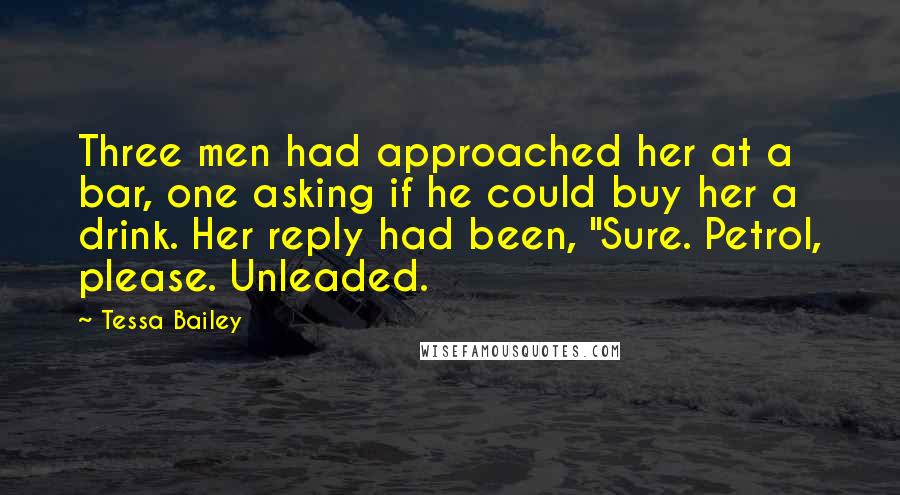 Tessa Bailey Quotes: Three men had approached her at a bar, one asking if he could buy her a drink. Her reply had been, "Sure. Petrol, please. Unleaded.