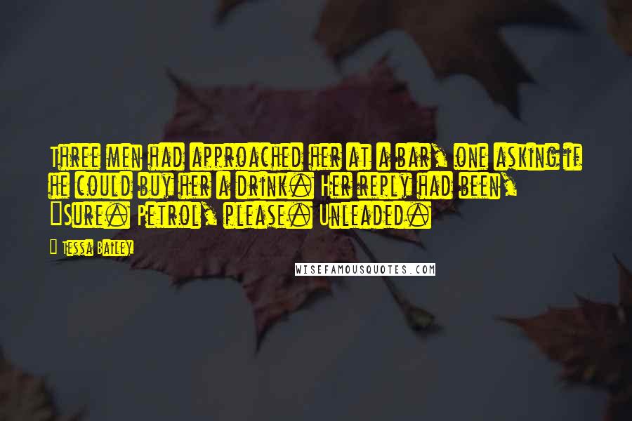 Tessa Bailey Quotes: Three men had approached her at a bar, one asking if he could buy her a drink. Her reply had been, "Sure. Petrol, please. Unleaded.