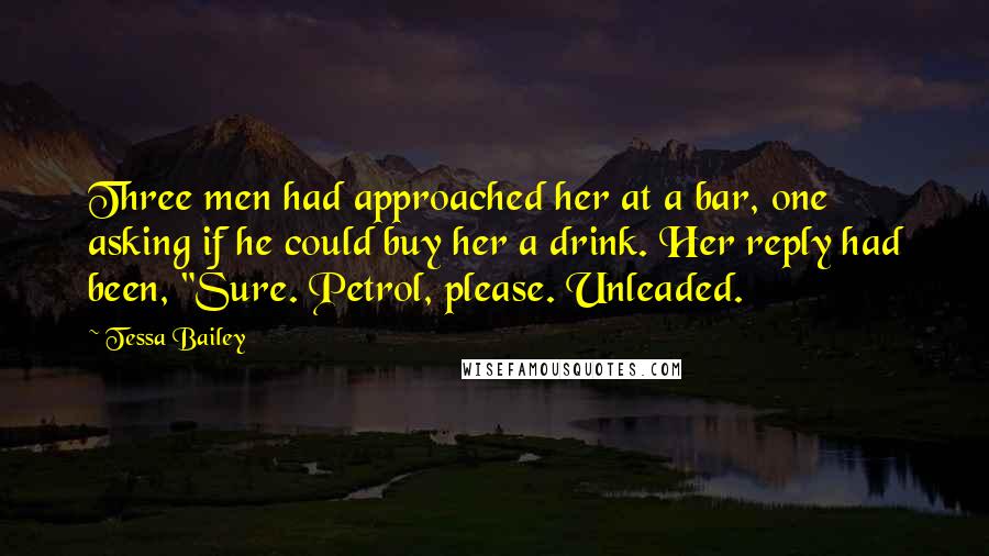 Tessa Bailey Quotes: Three men had approached her at a bar, one asking if he could buy her a drink. Her reply had been, "Sure. Petrol, please. Unleaded.