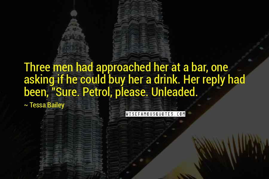 Tessa Bailey Quotes: Three men had approached her at a bar, one asking if he could buy her a drink. Her reply had been, "Sure. Petrol, please. Unleaded.