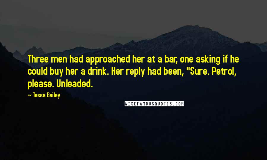 Tessa Bailey Quotes: Three men had approached her at a bar, one asking if he could buy her a drink. Her reply had been, "Sure. Petrol, please. Unleaded.