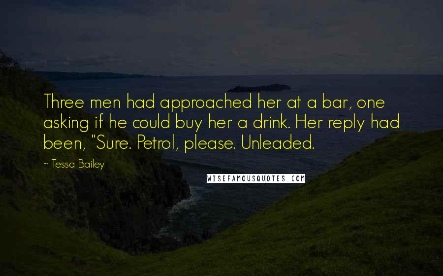 Tessa Bailey Quotes: Three men had approached her at a bar, one asking if he could buy her a drink. Her reply had been, "Sure. Petrol, please. Unleaded.