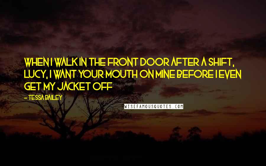 Tessa Bailey Quotes: When I walk in the front door after a shift, Lucy, I want your mouth on mine before I even get my jacket off