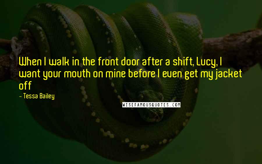 Tessa Bailey Quotes: When I walk in the front door after a shift, Lucy, I want your mouth on mine before I even get my jacket off