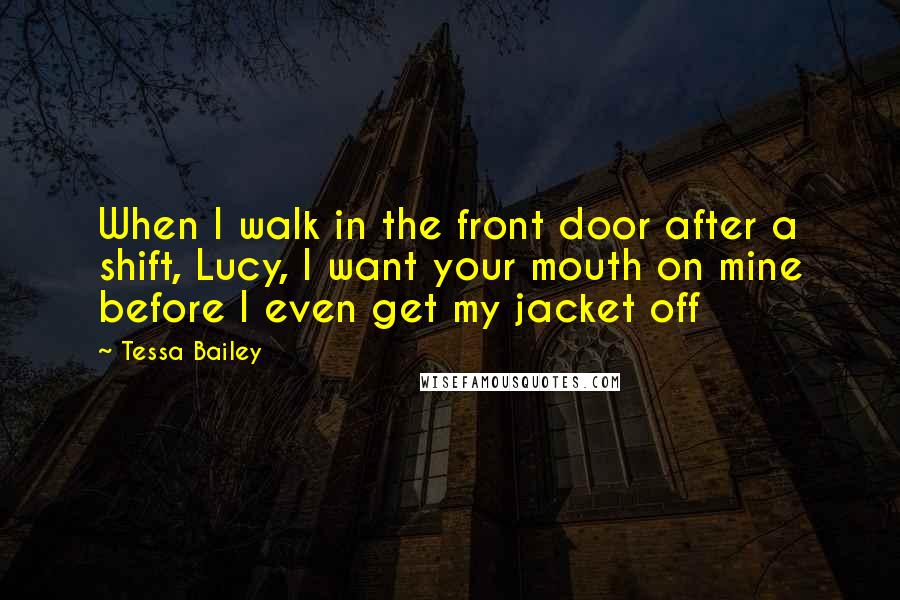 Tessa Bailey Quotes: When I walk in the front door after a shift, Lucy, I want your mouth on mine before I even get my jacket off