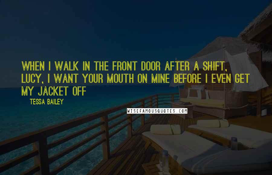 Tessa Bailey Quotes: When I walk in the front door after a shift, Lucy, I want your mouth on mine before I even get my jacket off