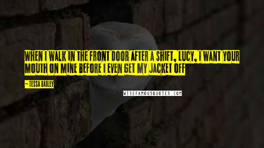 Tessa Bailey Quotes: When I walk in the front door after a shift, Lucy, I want your mouth on mine before I even get my jacket off