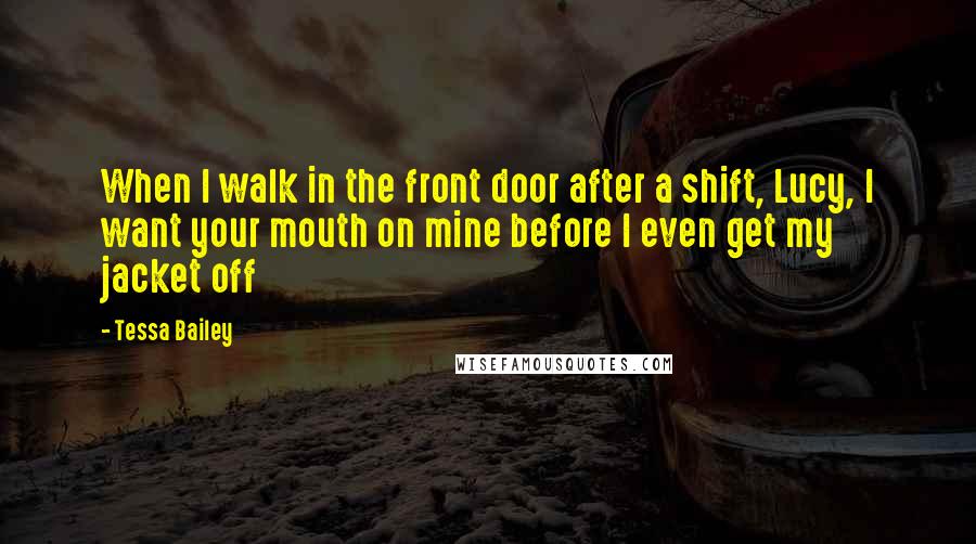 Tessa Bailey Quotes: When I walk in the front door after a shift, Lucy, I want your mouth on mine before I even get my jacket off