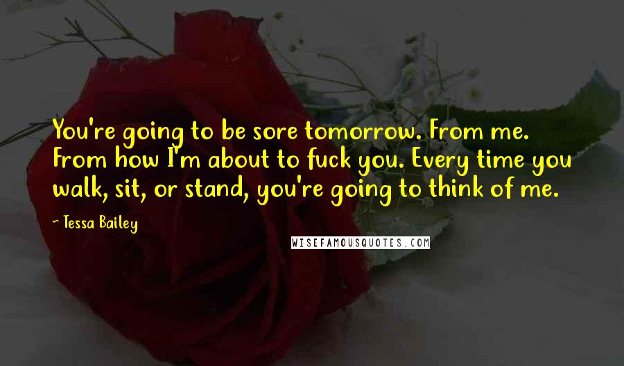 Tessa Bailey Quotes: You're going to be sore tomorrow. From me. From how I'm about to fuck you. Every time you walk, sit, or stand, you're going to think of me.