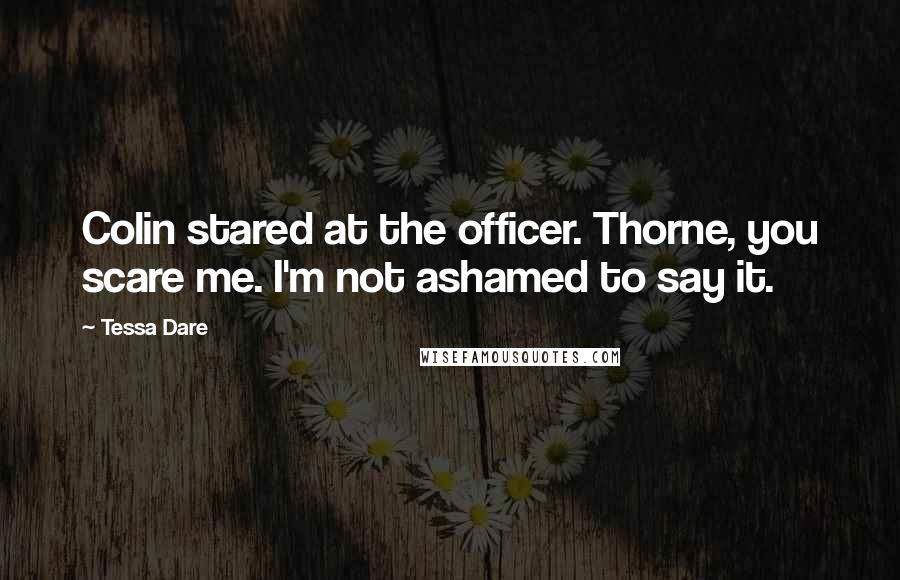 Tessa Dare Quotes: Colin stared at the officer. Thorne, you scare me. I'm not ashamed to say it.