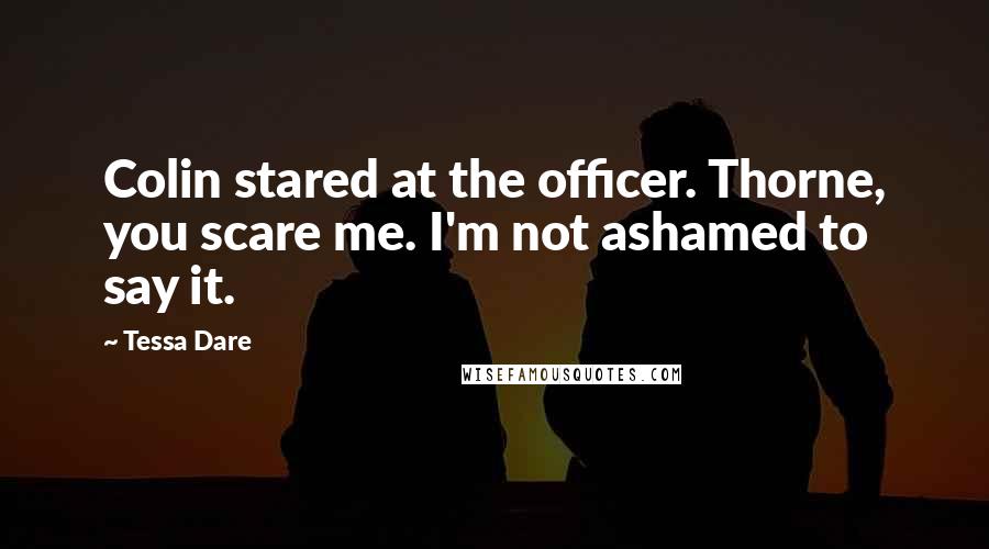 Tessa Dare Quotes: Colin stared at the officer. Thorne, you scare me. I'm not ashamed to say it.