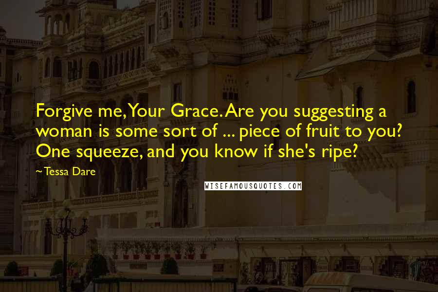 Tessa Dare Quotes: Forgive me, Your Grace. Are you suggesting a woman is some sort of ... piece of fruit to you? One squeeze, and you know if she's ripe?