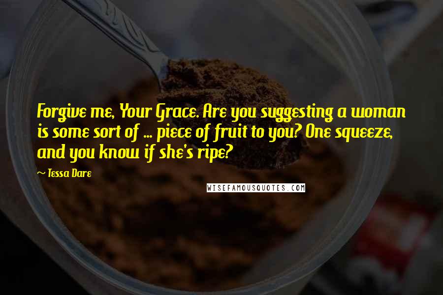 Tessa Dare Quotes: Forgive me, Your Grace. Are you suggesting a woman is some sort of ... piece of fruit to you? One squeeze, and you know if she's ripe?