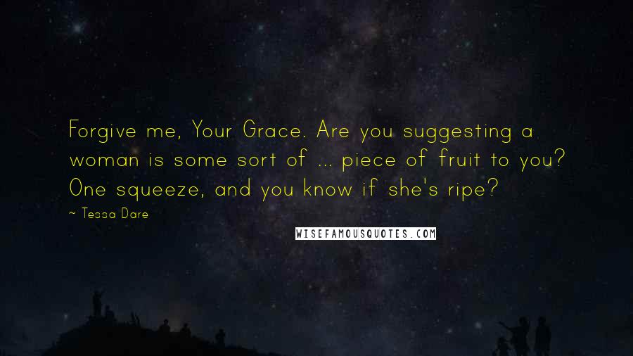 Tessa Dare Quotes: Forgive me, Your Grace. Are you suggesting a woman is some sort of ... piece of fruit to you? One squeeze, and you know if she's ripe?