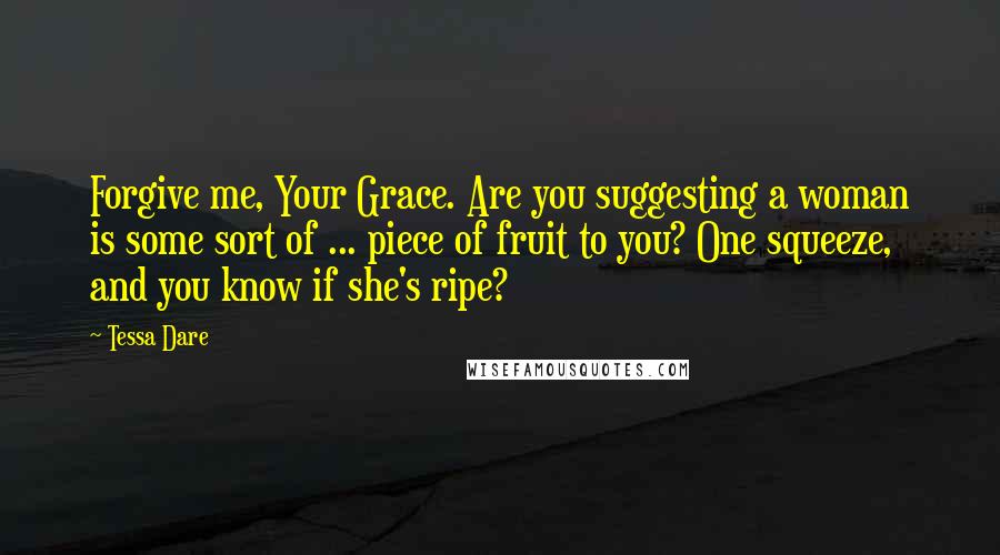 Tessa Dare Quotes: Forgive me, Your Grace. Are you suggesting a woman is some sort of ... piece of fruit to you? One squeeze, and you know if she's ripe?