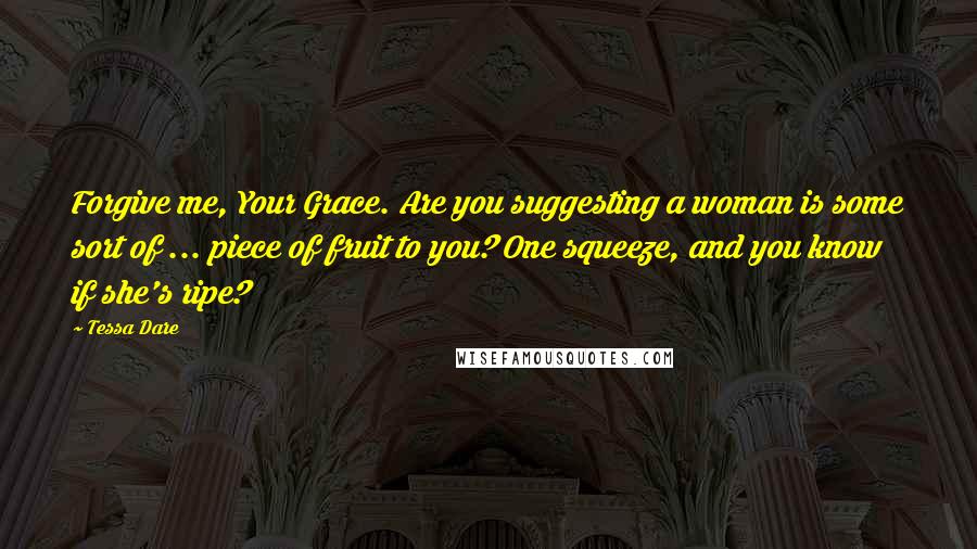 Tessa Dare Quotes: Forgive me, Your Grace. Are you suggesting a woman is some sort of ... piece of fruit to you? One squeeze, and you know if she's ripe?