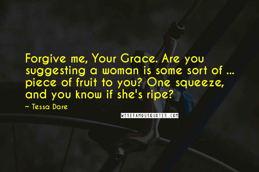 Tessa Dare Quotes: Forgive me, Your Grace. Are you suggesting a woman is some sort of ... piece of fruit to you? One squeeze, and you know if she's ripe?